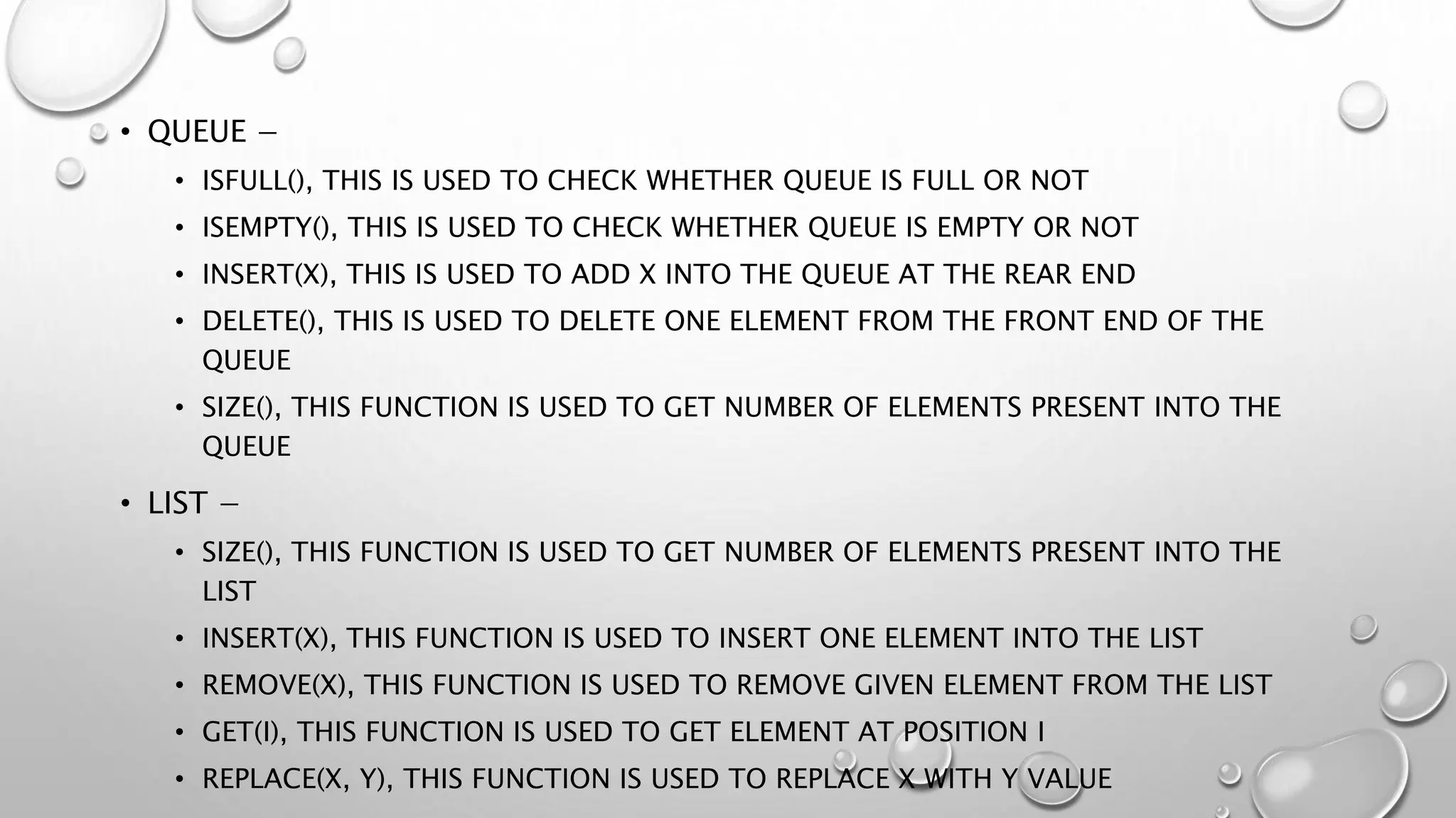 • QUEUE −
• ISFULL(), THIS IS USED TO CHECK WHETHER QUEUE IS FULL OR NOT
• ISEMPTY(), THIS IS USED TO CHECK WHETHER QUEUE IS EMPTY OR NOT
• INSERT(X), THIS IS USED TO ADD X INTO THE QUEUE AT THE REAR END
• DELETE(), THIS IS USED TO DELETE ONE ELEMENT FROM THE FRONT END OF THE
QUEUE
• SIZE(), THIS FUNCTION IS USED TO GET NUMBER OF ELEMENTS PRESENT INTO THE
QUEUE
• LIST −
• SIZE(), THIS FUNCTION IS USED TO GET NUMBER OF ELEMENTS PRESENT INTO THE
LIST
• INSERT(X), THIS FUNCTION IS USED TO INSERT ONE ELEMENT INTO THE LIST
• REMOVE(X), THIS FUNCTION IS USED TO REMOVE GIVEN ELEMENT FROM THE LIST
• GET(I), THIS FUNCTION IS USED TO GET ELEMENT AT POSITION I
• REPLACE(X, Y), THIS FUNCTION IS USED TO REPLACE X WITH Y VALUE
 