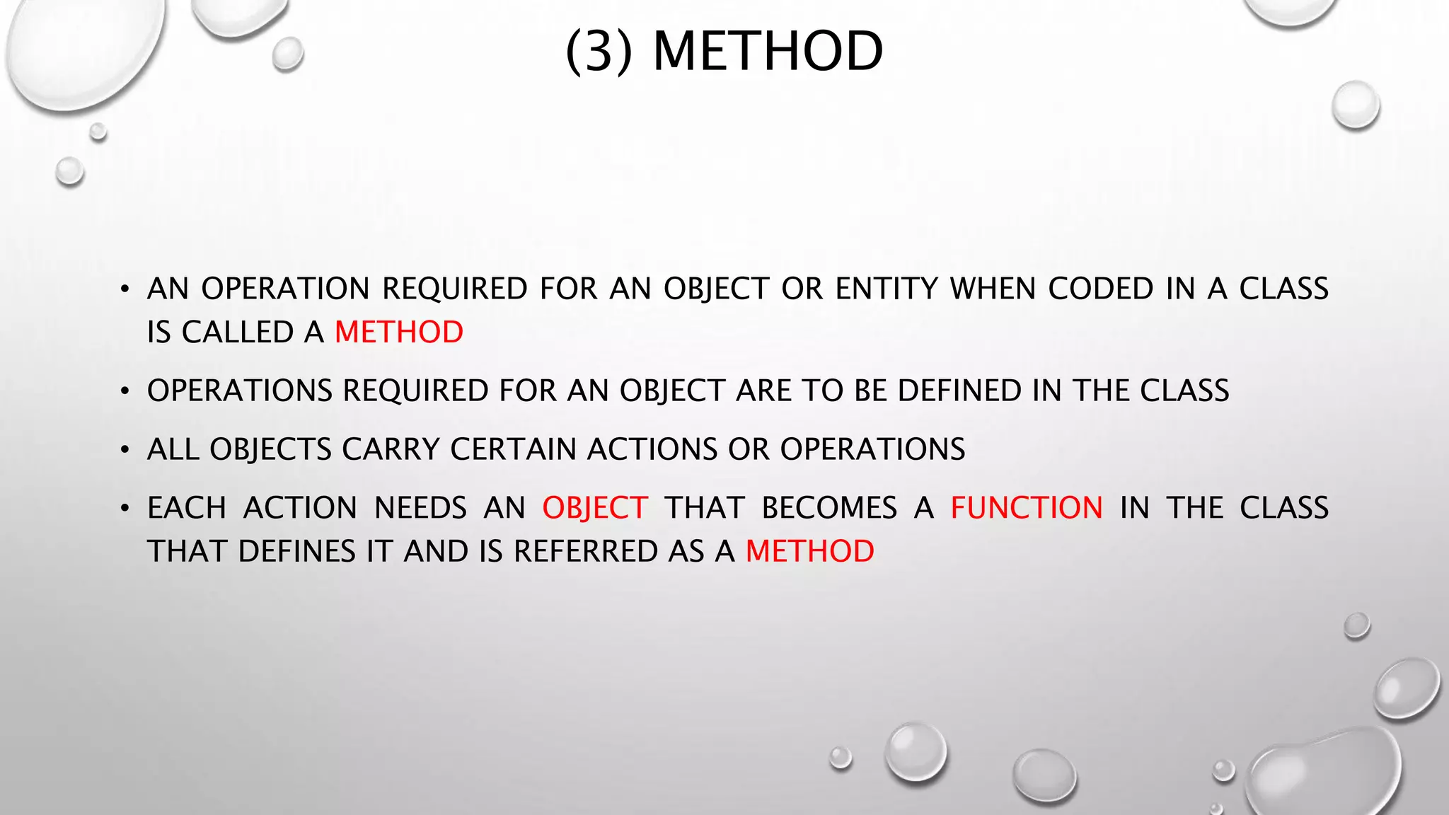 (3) METHOD
• AN OPERATION REQUIRED FOR AN OBJECT OR ENTITY WHEN CODED IN A CLASS
IS CALLED A METHOD
• OPERATIONS REQUIRED FOR AN OBJECT ARE TO BE DEFINED IN THE CLASS
• ALL OBJECTS CARRY CERTAIN ACTIONS OR OPERATIONS
• EACH ACTION NEEDS AN OBJECT THAT BECOMES A FUNCTION IN THE CLASS
THAT DEFINES IT AND IS REFERRED AS A METHOD
 