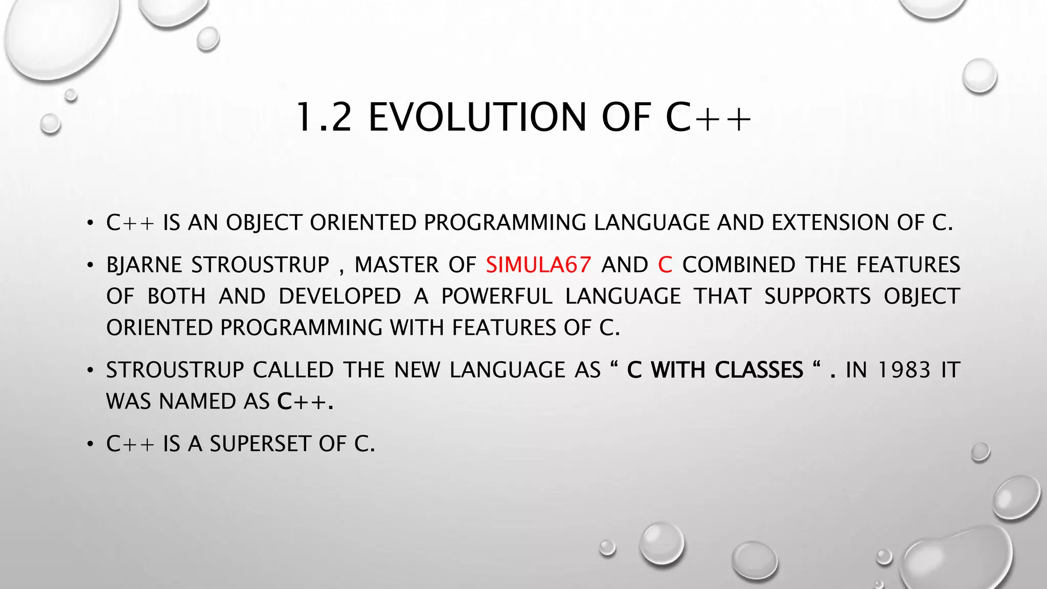 1.2 EVOLUTION OF C++
• C++ IS AN OBJECT ORIENTED PROGRAMMING LANGUAGE AND EXTENSION OF C.
• BJARNE STROUSTRUP , MASTER OF SIMULA67 AND C COMBINED THE FEATURES
OF BOTH AND DEVELOPED A POWERFUL LANGUAGE THAT SUPPORTS OBJECT
ORIENTED PROGRAMMING WITH FEATURES OF C.
• STROUSTRUP CALLED THE NEW LANGUAGE AS “ C WITH CLASSES “ . IN 1983 IT
WAS NAMED AS C++.
• C++ IS A SUPERSET OF C.
 