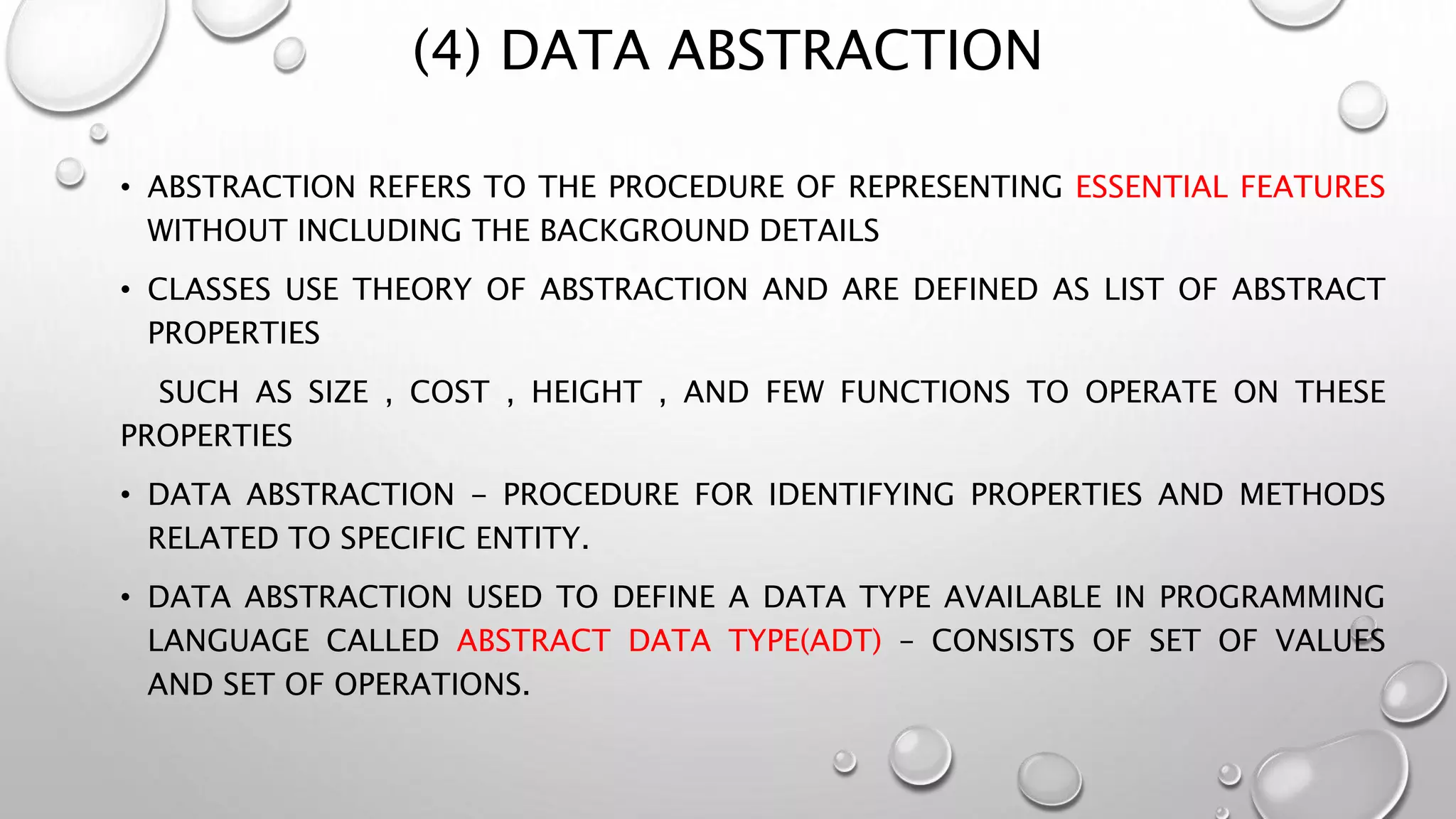(4) DATA ABSTRACTION
• ABSTRACTION REFERS TO THE PROCEDURE OF REPRESENTING ESSENTIAL FEATURES
WITHOUT INCLUDING THE BACKGROUND DETAILS
• CLASSES USE THEORY OF ABSTRACTION AND ARE DEFINED AS LIST OF ABSTRACT
PROPERTIES
SUCH AS SIZE , COST , HEIGHT , AND FEW FUNCTIONS TO OPERATE ON THESE
PROPERTIES
• DATA ABSTRACTION - PROCEDURE FOR IDENTIFYING PROPERTIES AND METHODS
RELATED TO SPECIFIC ENTITY.
• DATA ABSTRACTION USED TO DEFINE A DATA TYPE AVAILABLE IN PROGRAMMING
LANGUAGE CALLED ABSTRACT DATA TYPE(ADT) – CONSISTS OF SET OF VALUES
AND SET OF OPERATIONS.
 