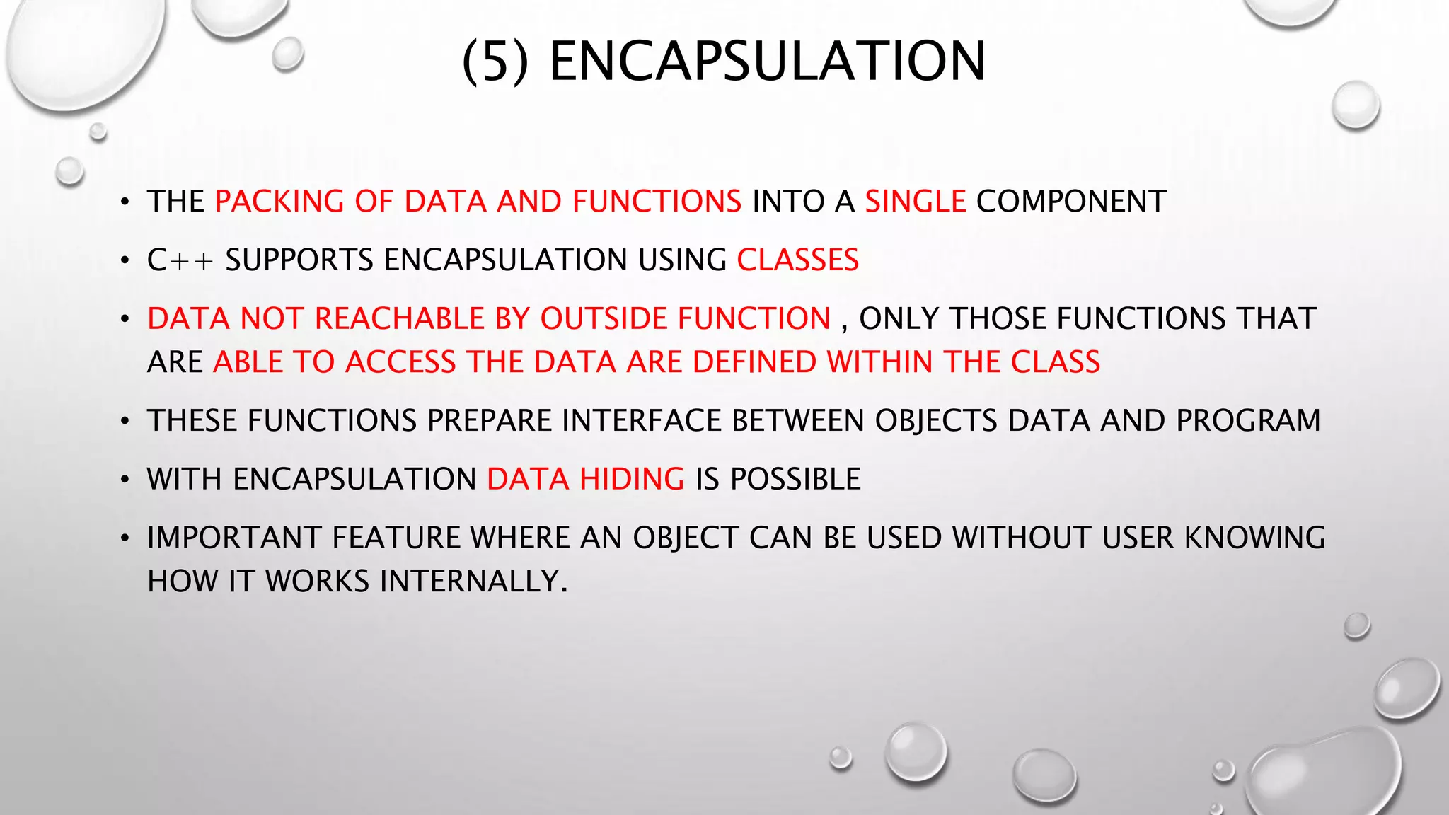 (5) ENCAPSULATION
• THE PACKING OF DATA AND FUNCTIONS INTO A SINGLE COMPONENT
• C++ SUPPORTS ENCAPSULATION USING CLASSES
• DATA NOT REACHABLE BY OUTSIDE FUNCTION , ONLY THOSE FUNCTIONS THAT
ARE ABLE TO ACCESS THE DATA ARE DEFINED WITHIN THE CLASS
• THESE FUNCTIONS PREPARE INTERFACE BETWEEN OBJECTS DATA AND PROGRAM
• WITH ENCAPSULATION DATA HIDING IS POSSIBLE
• IMPORTANT FEATURE WHERE AN OBJECT CAN BE USED WITHOUT USER KNOWING
HOW IT WORKS INTERNALLY.
 