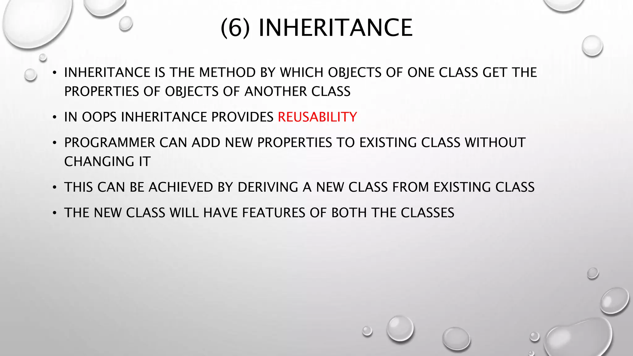 (6) INHERITANCE
• INHERITANCE IS THE METHOD BY WHICH OBJECTS OF ONE CLASS GET THE
PROPERTIES OF OBJECTS OF ANOTHER CLASS
• IN OOPS INHERITANCE PROVIDES REUSABILITY
• PROGRAMMER CAN ADD NEW PROPERTIES TO EXISTING CLASS WITHOUT
CHANGING IT
• THIS CAN BE ACHIEVED BY DERIVING A NEW CLASS FROM EXISTING CLASS
• THE NEW CLASS WILL HAVE FEATURES OF BOTH THE CLASSES
 
