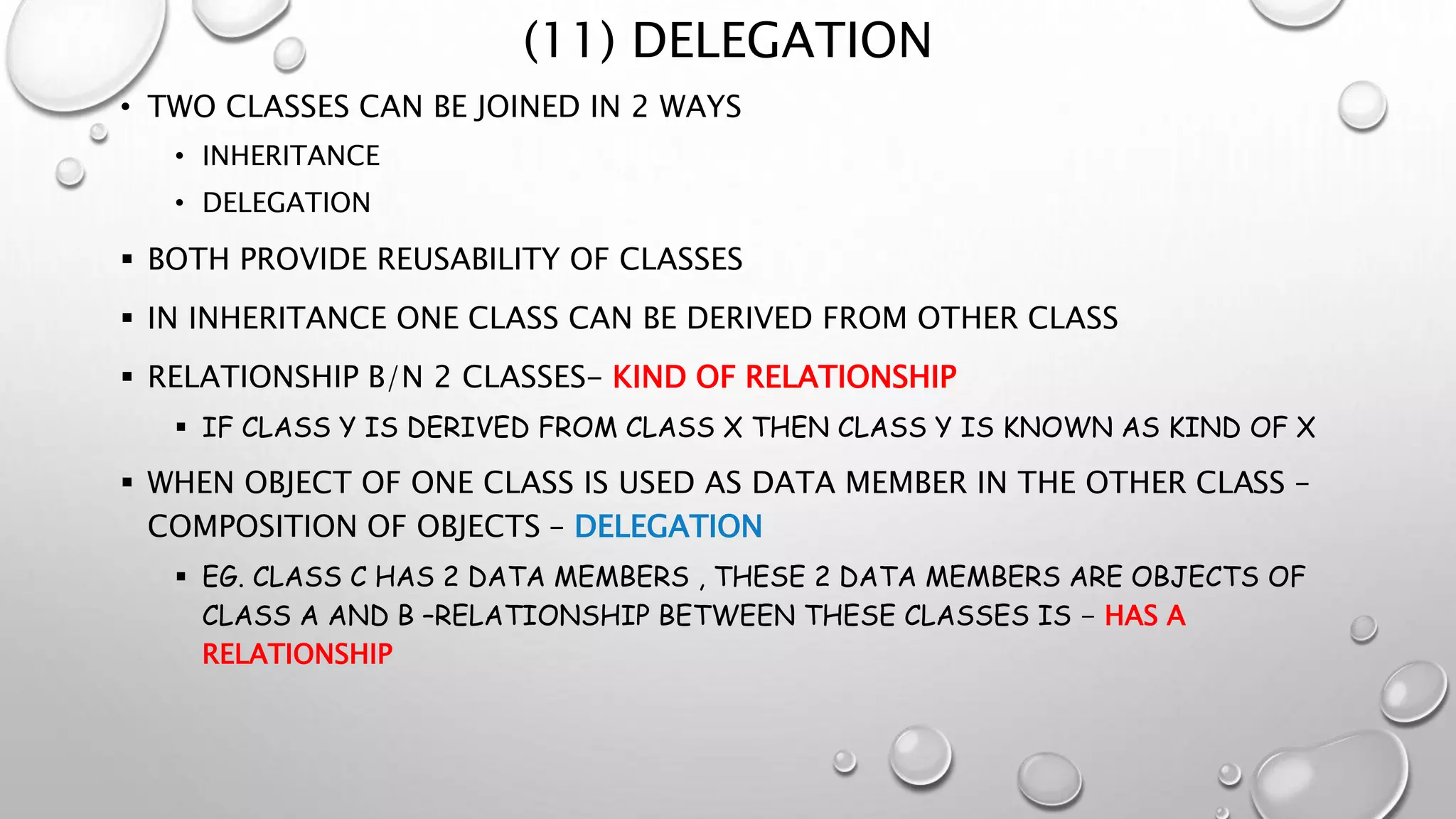 (11) DELEGATION
• TWO CLASSES CAN BE JOINED IN 2 WAYS
• INHERITANCE
• DELEGATION
 BOTH PROVIDE REUSABILITY OF CLASSES
 IN INHERITANCE ONE CLASS CAN BE DERIVED FROM OTHER CLASS
 RELATIONSHIP B/N 2 CLASSES- KIND OF RELATIONSHIP
 IF CLASS Y IS DERIVED FROM CLASS X THEN CLASS Y IS KNOWN AS KIND OF X
 WHEN OBJECT OF ONE CLASS IS USED AS DATA MEMBER IN THE OTHER CLASS –
COMPOSITION OF OBJECTS – DELEGATION
 EG. CLASS C HAS 2 DATA MEMBERS , THESE 2 DATA MEMBERS ARE OBJECTS OF
CLASS A AND B –RELATIONSHIP BETWEEN THESE CLASSES IS - HAS A
RELATIONSHIP
 