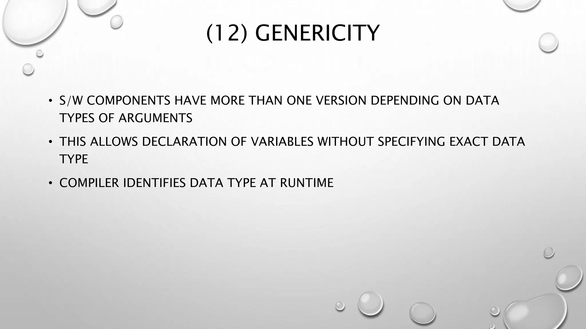(12) GENERICITY
• S/W COMPONENTS HAVE MORE THAN ONE VERSION DEPENDING ON DATA
TYPES OF ARGUMENTS
• THIS ALLOWS DECLARATION OF VARIABLES WITHOUT SPECIFYING EXACT DATA
TYPE
• COMPILER IDENTIFIES DATA TYPE AT RUNTIME
 