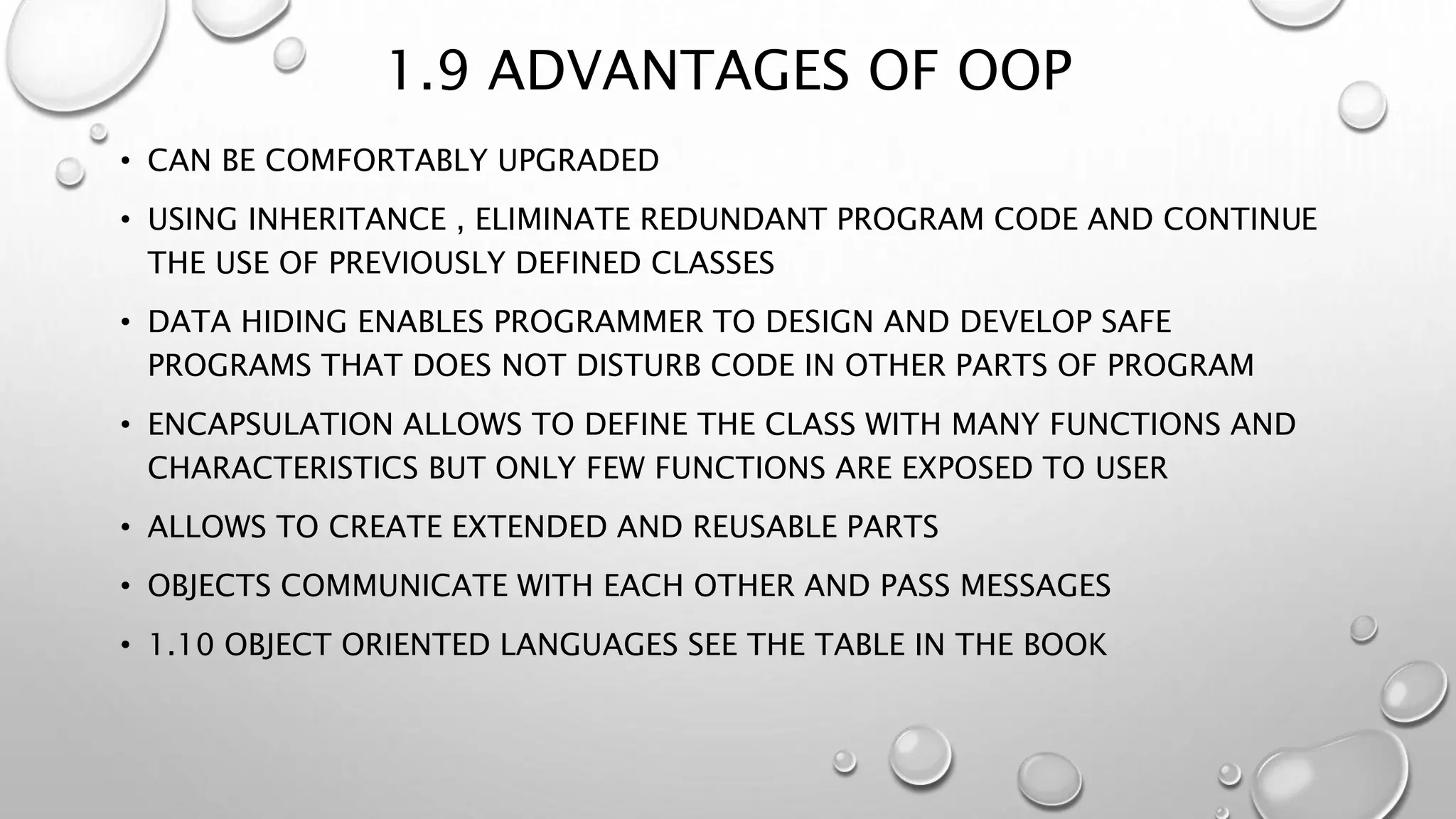 1.9 ADVANTAGES OF OOP
• CAN BE COMFORTABLY UPGRADED
• USING INHERITANCE , ELIMINATE REDUNDANT PROGRAM CODE AND CONTINUE
THE USE OF PREVIOUSLY DEFINED CLASSES
• DATA HIDING ENABLES PROGRAMMER TO DESIGN AND DEVELOP SAFE
PROGRAMS THAT DOES NOT DISTURB CODE IN OTHER PARTS OF PROGRAM
• ENCAPSULATION ALLOWS TO DEFINE THE CLASS WITH MANY FUNCTIONS AND
CHARACTERISTICS BUT ONLY FEW FUNCTIONS ARE EXPOSED TO USER
• ALLOWS TO CREATE EXTENDED AND REUSABLE PARTS
• OBJECTS COMMUNICATE WITH EACH OTHER AND PASS MESSAGES
• 1.10 OBJECT ORIENTED LANGUAGES SEE THE TABLE IN THE BOOK
 