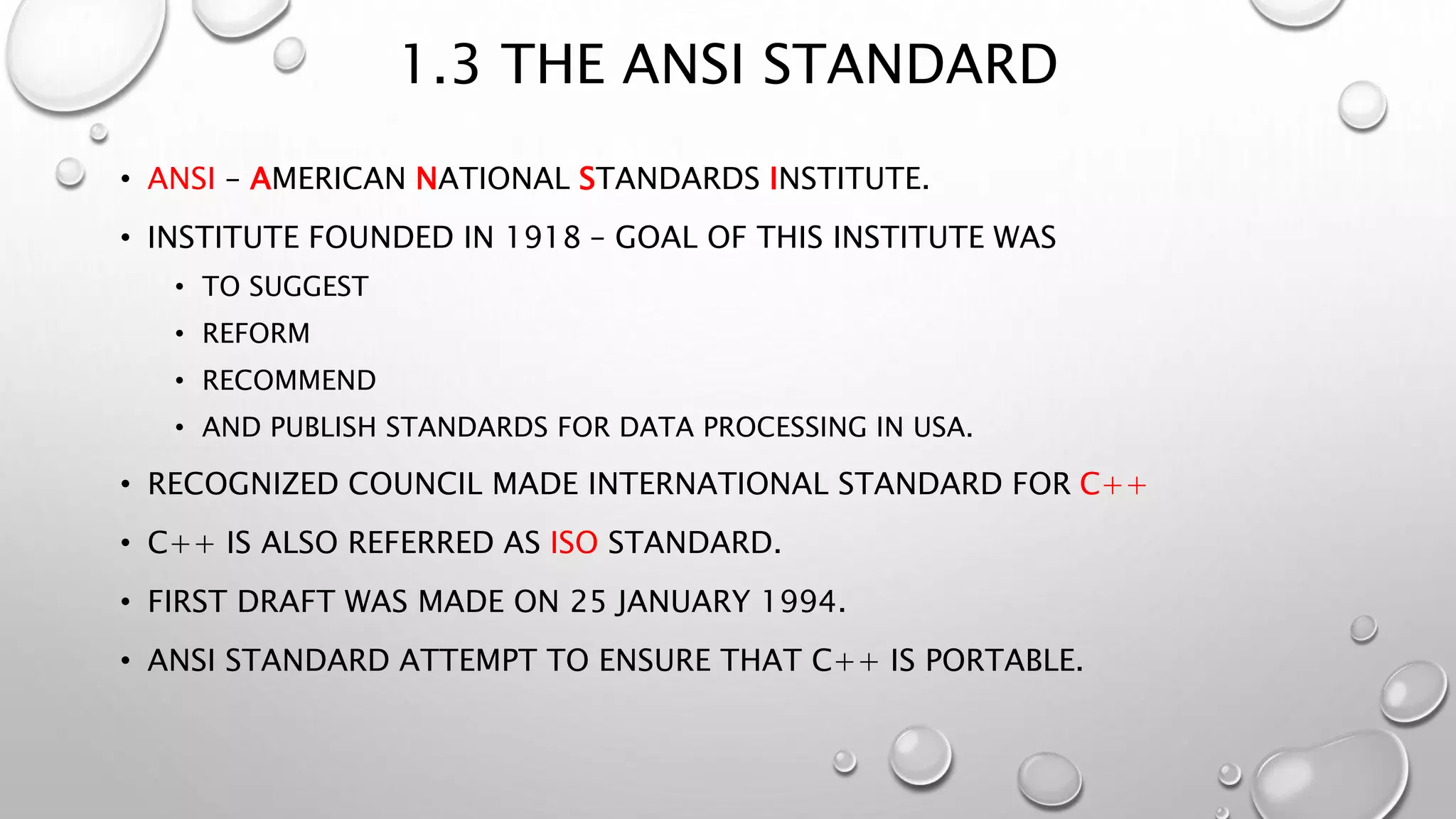 1.3 THE ANSI STANDARD
• ANSI – AMERICAN NATIONAL STANDARDS INSTITUTE.
• INSTITUTE FOUNDED IN 1918 – GOAL OF THIS INSTITUTE WAS
• TO SUGGEST
• REFORM
• RECOMMEND
• AND PUBLISH STANDARDS FOR DATA PROCESSING IN USA.
• RECOGNIZED COUNCIL MADE INTERNATIONAL STANDARD FOR C++
• C++ IS ALSO REFERRED AS ISO STANDARD.
• FIRST DRAFT WAS MADE ON 25 JANUARY 1994.
• ANSI STANDARD ATTEMPT TO ENSURE THAT C++ IS PORTABLE.
 
