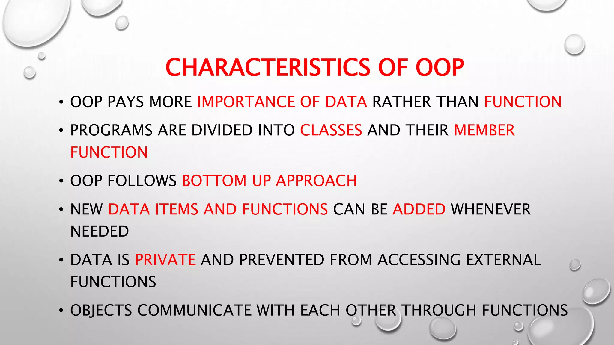 CHARACTERISTICS OF OOP
• OOP PAYS MORE IMPORTANCE OF DATA RATHER THAN FUNCTION
• PROGRAMS ARE DIVIDED INTO CLASSES AND THEIR MEMBER
FUNCTION
• OOP FOLLOWS BOTTOM UP APPROACH
• NEW DATA ITEMS AND FUNCTIONS CAN BE ADDED WHENEVER
NEEDED
• DATA IS PRIVATE AND PREVENTED FROM ACCESSING EXTERNAL
FUNCTIONS
• OBJECTS COMMUNICATE WITH EACH OTHER THROUGH FUNCTIONS
 