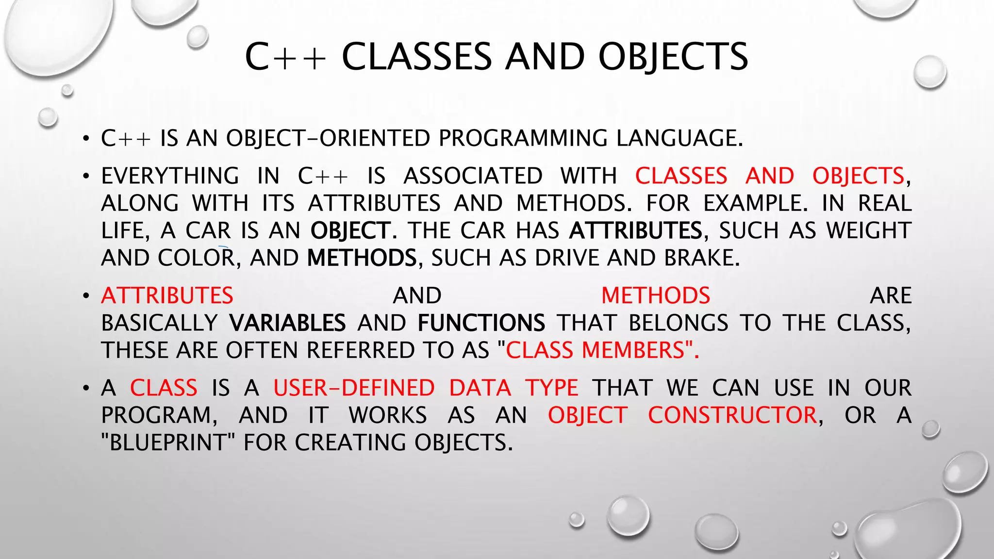 C++ CLASSES AND OBJECTS
• C++ IS AN OBJECT-ORIENTED PROGRAMMING LANGUAGE.
• EVERYTHING IN C++ IS ASSOCIATED WITH CLASSES AND OBJECTS,
ALONG WITH ITS ATTRIBUTES AND METHODS. FOR EXAMPLE. IN REAL
LIFE, A CAR IS AN OBJECT. THE CAR HAS ATTRIBUTES, SUCH AS WEIGHT
AND COLOR, AND METHODS, SUCH AS DRIVE AND BRAKE.
• ATTRIBUTES AND METHODS ARE
BASICALLY VARIABLES AND FUNCTIONS THAT BELONGS TO THE CLASS,
THESE ARE OFTEN REFERRED TO AS "CLASS MEMBERS".
• A CLASS IS A USER-DEFINED DATA TYPE THAT WE CAN USE IN OUR
PROGRAM, AND IT WORKS AS AN OBJECT CONSTRUCTOR, OR A
"BLUEPRINT" FOR CREATING OBJECTS.
 