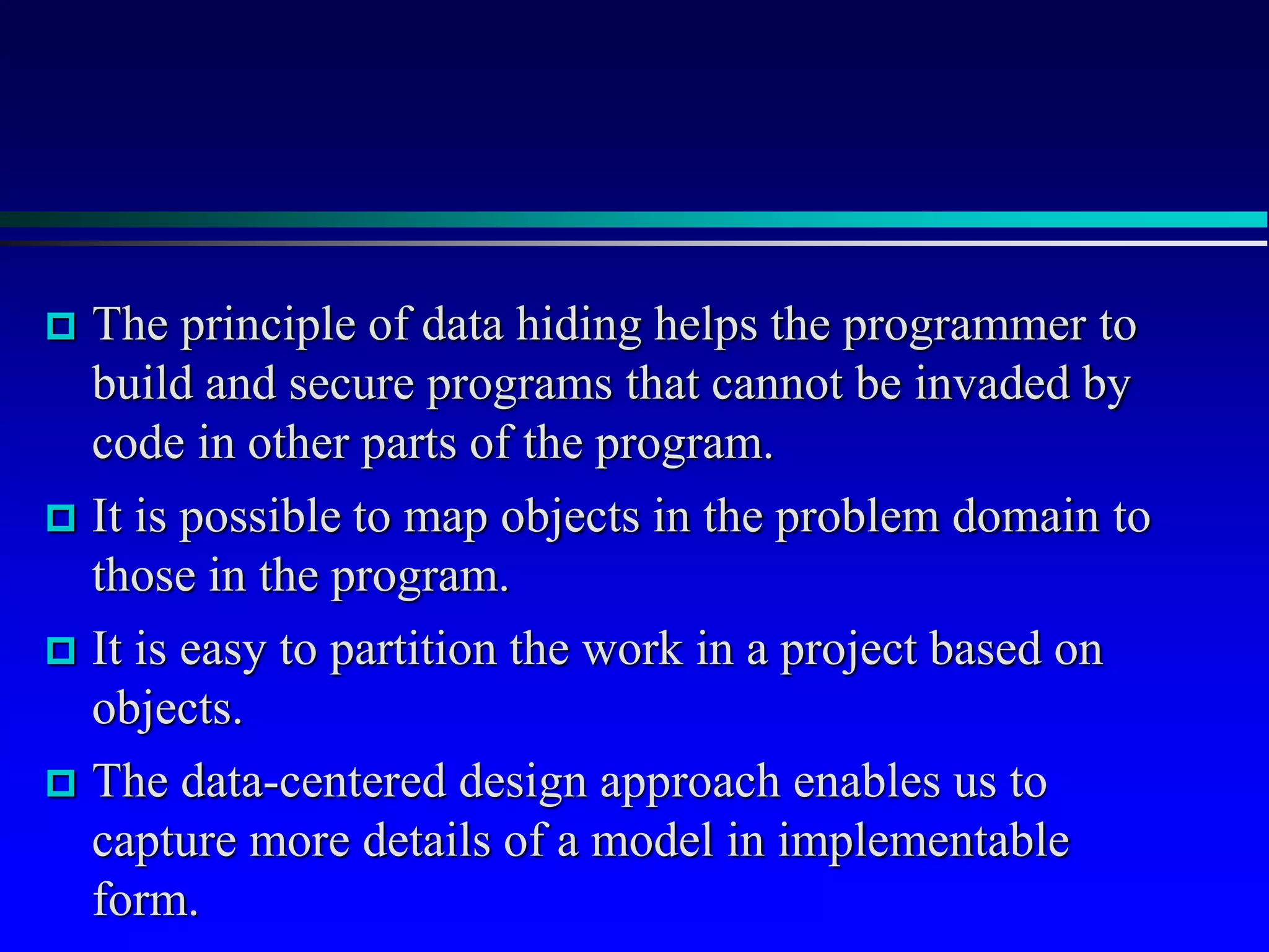  The principle of data hiding helps the programmer to
build and secure programs that cannot be invaded by
code in other parts of the program.
 It is possible to map objects in the problem domain to
those in the program.
 It is easy to partition the work in a project based on
objects.
 The data-centered design approach enables us to
capture more details of a model in implementable
form.
 
