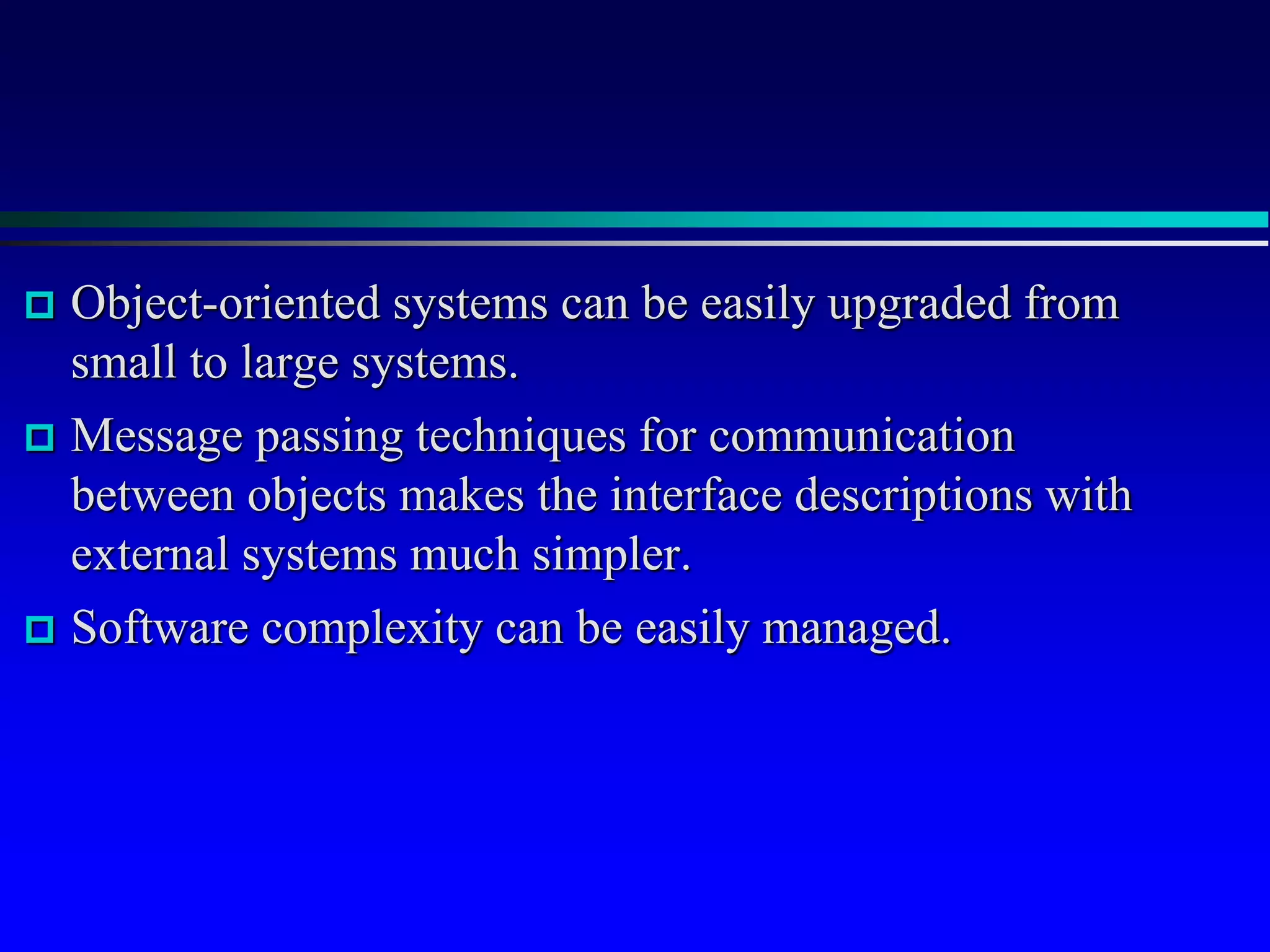  Object-oriented systems can be easily upgraded from
small to large systems.
 Message passing techniques for communication
between objects makes the interface descriptions with
external systems much simpler.
 Software complexity can be easily managed.
 