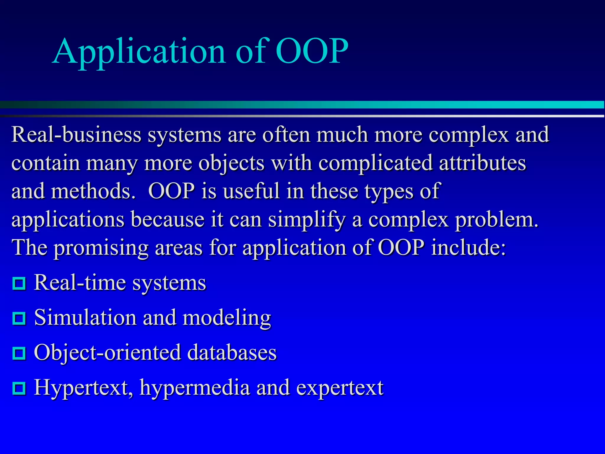 Application of OOP
Real-business systems are often much more complex and
contain many more objects with complicated attributes
and methods. OOP is useful in these types of
applications because it can simplify a complex problem.
The promising areas for application of OOP include:
 Real-time systems
 Simulation and modeling
 Object-oriented databases
 Hypertext, hypermedia and expertext
 