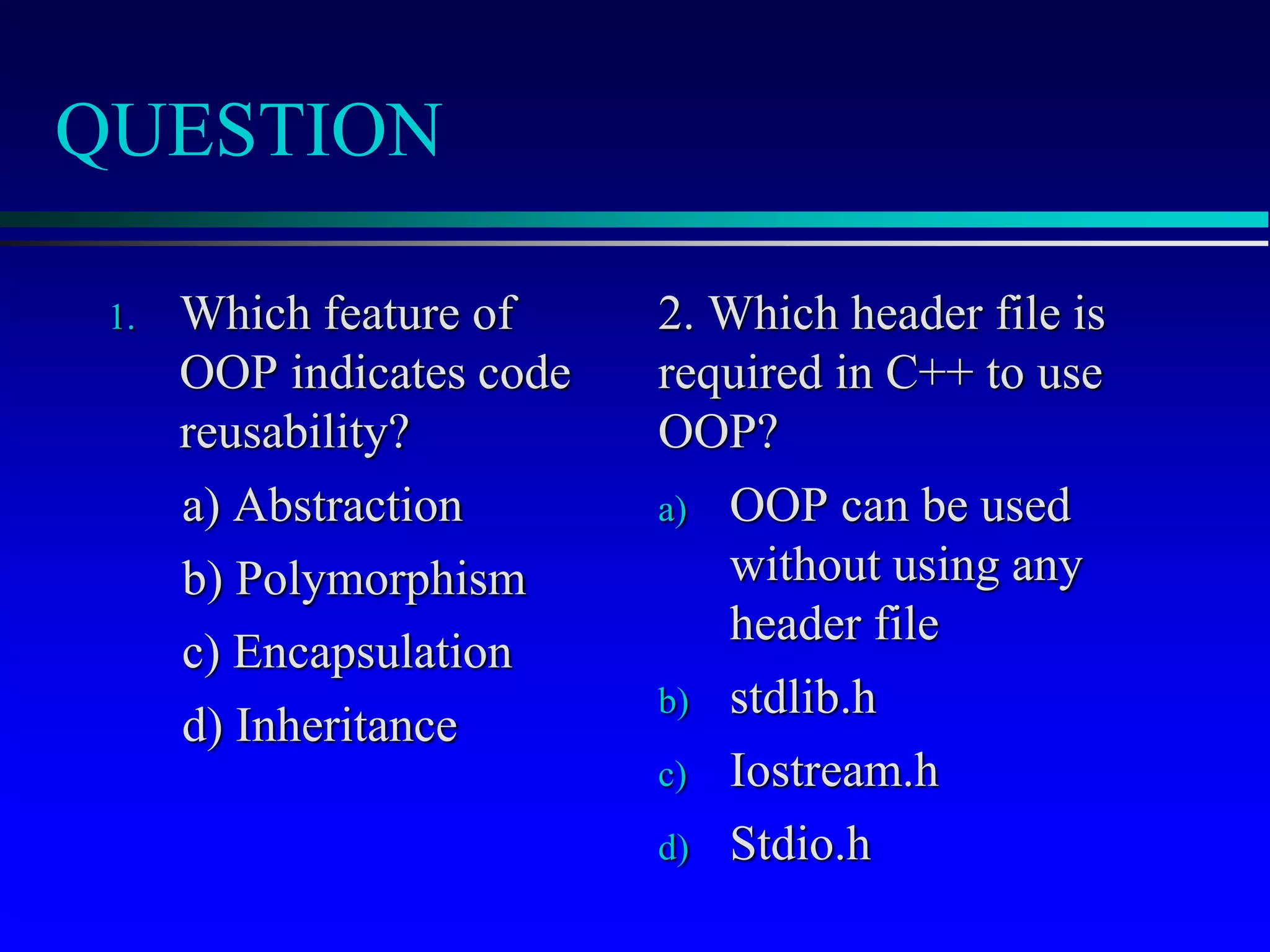 QUESTION
1. Which feature of
OOP indicates code
reusability?
a) Abstraction
b) Polymorphism
c) Encapsulation
d) Inheritance
2. Which header file is
required in C++ to use
OOP?
a) OOP can be used
without using any
header file
b) stdlib.h
c) Iostream.h
d) Stdio.h
 