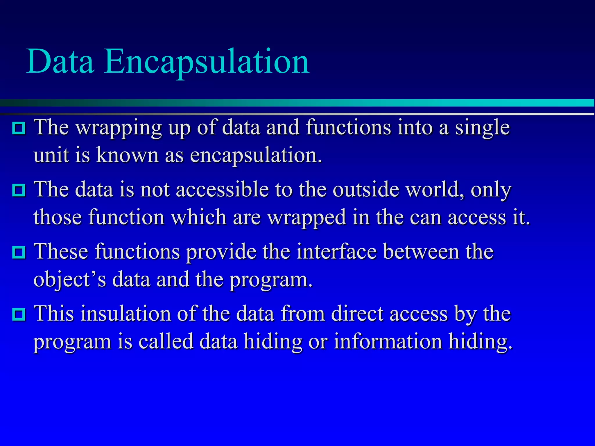Data Encapsulation
 The wrapping up of data and functions into a single
unit is known as encapsulation.
 The data is not accessible to the outside world, only
those function which are wrapped in the can access it.
 These functions provide the interface between the
object’s data and the program.
 This insulation of the data from direct access by the
program is called data hiding or information hiding.
 