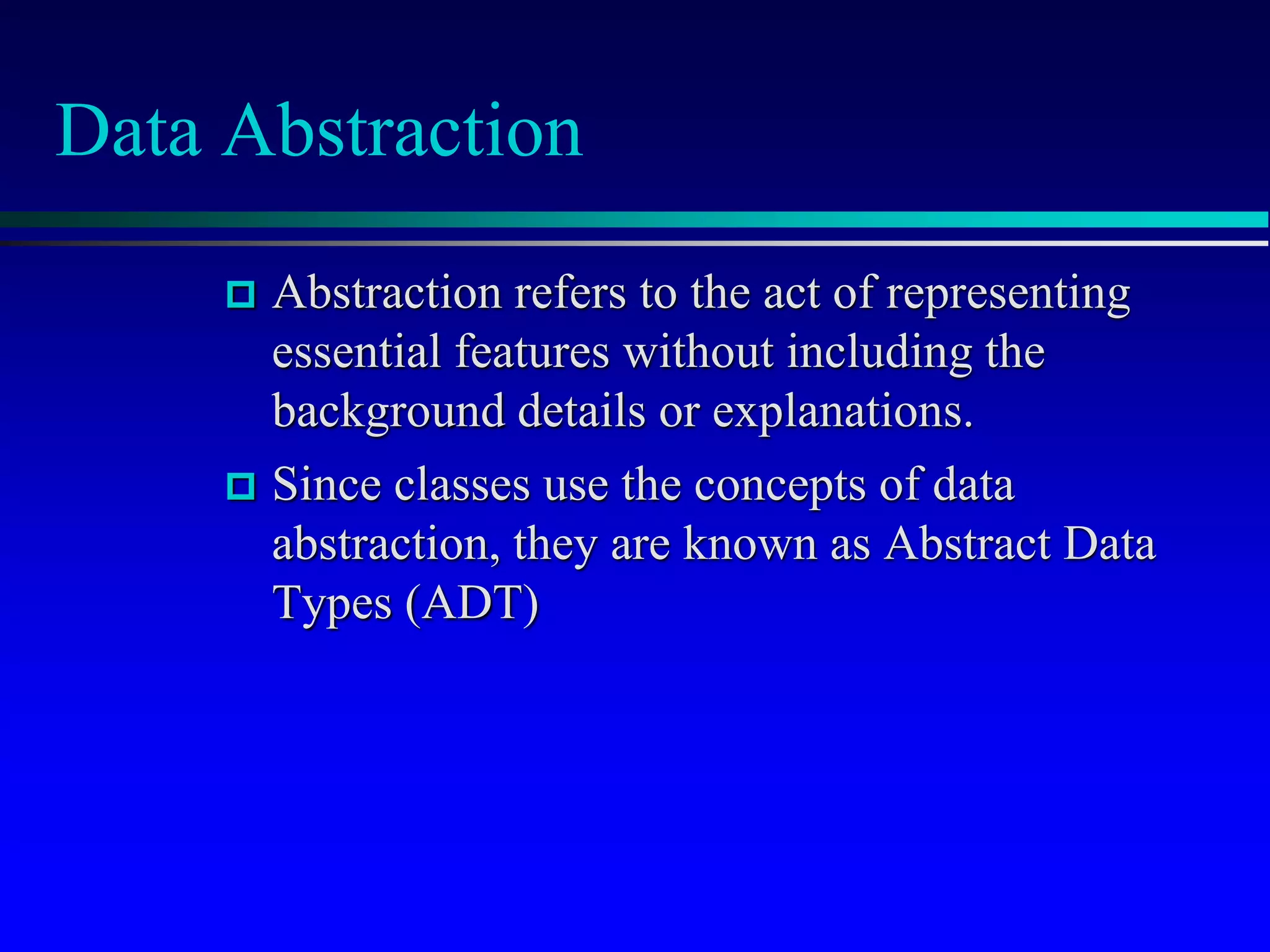 Data Abstraction
 Abstraction refers to the act of representing
essential features without including the
background details or explanations.
 Since classes use the concepts of data
abstraction, they are known as Abstract Data
Types (ADT)
 