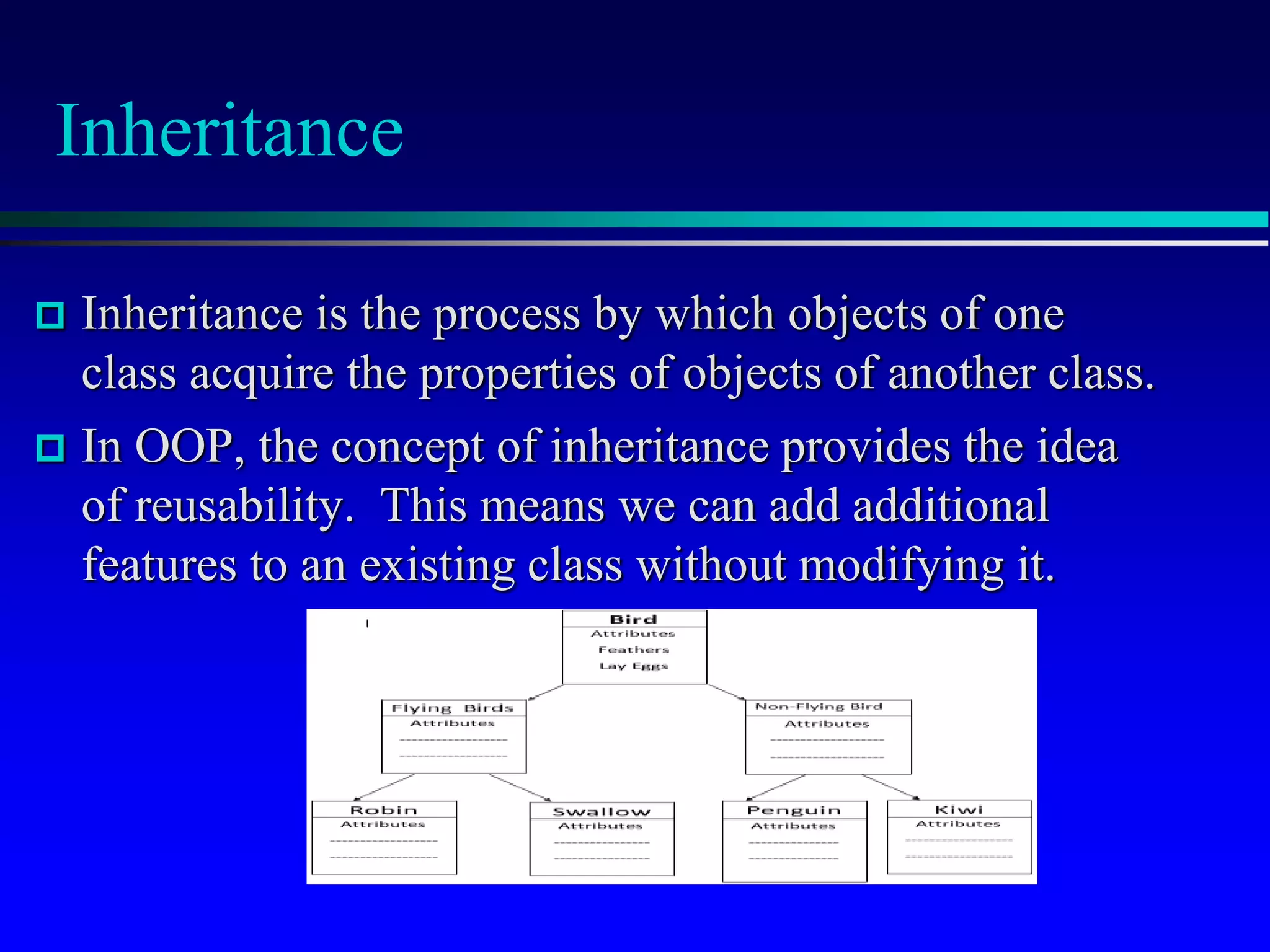 Inheritance
 Inheritance is the process by which objects of one
class acquire the properties of objects of another class.
 In OOP, the concept of inheritance provides the idea
of reusability. This means we can add additional
features to an existing class without modifying it.
 