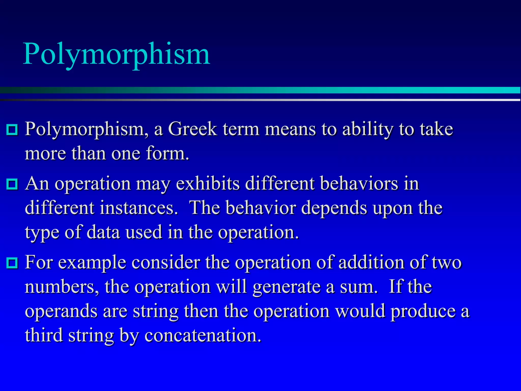 Polymorphism
 Polymorphism, a Greek term means to ability to take
more than one form.
 An operation may exhibits different behaviors in
different instances. The behavior depends upon the
type of data used in the operation.
 For example consider the operation of addition of two
numbers, the operation will generate a sum. If the
operands are string then the operation would produce a
third string by concatenation.
 