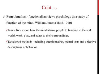 Cont.…
o Functionalism- functionalism views psychology as a study of
function of the mind. William James (1848-1910)
James focused on how the mind allows people to function in the real
world; work, play, and adapt to their surroundings.
Developed methods including questionnaires, mental tests and objective
descriptions of behavior.
 