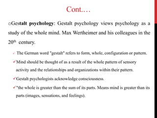Cont.…
oGestalt psychology: Gestalt psychology views psychology as a
study of the whole mind. Max Wertheimer and his colleagues in the
20th century.
 The German word "gestalt" refers to form, whole, configuration or pattern.
Mind should be thought of as a result of the whole pattern of sensory
activity and the relationships and organizations within their pattern.
Gestalt psychologists acknowledge consciousness.
"the whole is greater than the sum of its parts. Means mind is greater than its
parts (images, sensations, and feelings).
 