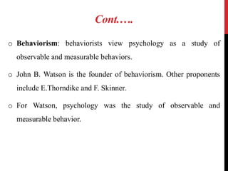 Cont.….
o Behaviorism: behaviorists view psychology as a study of
observable and measurable behaviors.
o John B. Watson is the founder of behaviorism. Other proponents
include E.Thorndike and F. Skinner.
o For Watson, psychology was the study of observable and
measurable behavior.
 