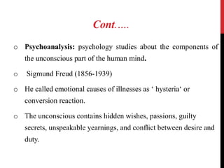 Cont.….
o Psychoanalysis: psychology studies about the components of
the unconscious part of the human mind.
o Sigmund Freud (1856-1939)
o He called emotional causes of illnesses as ‘ hysteria‘ or
conversion reaction.
o The unconscious contains hidden wishes, passions, guilty
secrets, unspeakable yearnings, and conflict between desire and
duty.
 
