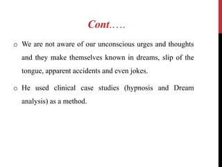 Cont.….
o We are not aware of our unconscious urges and thoughts
and they make themselves known in dreams, slip of the
tongue, apparent accidents and even jokes.
o He used clinical case studies (hypnosis and Dream
analysis) as a method.
 