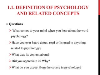 1.1. DEFINITION OF PSYCHOLOGY
AND RELATED CONCEPTS
o Questions
 What comes to your mind when you hear about the word
psychology?
Have you ever heard about, read or listened to anything
related to psychology?
What was its content about?
Did you appreciate it? Why?
What do you expect from the course in psychology?
 