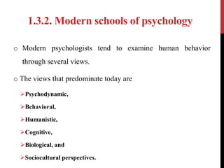 1.3.2. Modern schools of psychology
o Modern psychologists tend to examine human behavior
through several views.
o The views that predominate today are
Psychodynamic,
Behavioral,
Humanistic,
Cognitive,
Biological, and
Sociocultural perspectives.
 