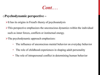 Cont.…
oPsychodynamic perspective –
It has its origins in Freud's theory of psychoanalysis
This perspective emphasizes the unconscious dynamics within the individual
such as inner forces, conflicts or instinctual energy.
The psychodynamic approach emphasizes:
• The influence of unconscious mental behavior on everyday behavior
• The role of childhood experiences in shaping adult personality
• The role of intrapersonal conflict in determining human behavior
 