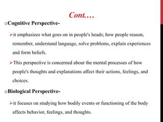 Cont.…
oCognitive Perspective-
it emphasizes what goes on in people's heads; how people reason,
remember, understand language, solve problems, explain experiences
and form beliefs.
This perspective is concerned about the mental processes of how
people's thoughts and explanations affect their actions, feelings, and
choices.
oBiological Perspective-
it focuses on studying how bodily events or functioning of the body
affects behavior, feelings, and thoughts.
 