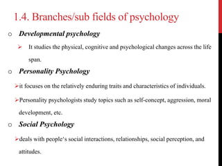 1.4. Branches/sub fields of psychology
o Developmental psychology
 It studies the physical, cognitive and psychological changes across the life
span.
o Personality Psychology
it focuses on the relatively enduring traits and characteristics of individuals.
Personality psychologists study topics such as self-concept, aggression, moral
development, etc.
o Social Psychology
deals with people‘s social interactions, relationships, social perception, and
attitudes.
 