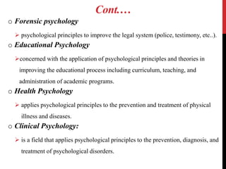 Cont.…
o Forensic psychology
 psychological principles to improve the legal system (police, testimony, etc..).
o Educational Psychology
concerned with the application of psychological principles and theories in
improving the educational process including curriculum, teaching, and
administration of academic programs.
o Health Psychology
 applies psychological principles to the prevention and treatment of physical
illness and diseases.
o Clinical Psychology:
 is a field that applies psychological principles to the prevention, diagnosis, and
treatment of psychological disorders.
 