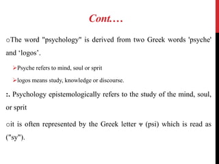 Cont.…
oThe word "psychology" is derived from two Greek words 'psyche'
and ‘logos’.
Psyche refers to mind, soul or sprit
logos means study, knowledge or discourse.
:. Psychology epistemologically refers to the study of the mind, soul,
or sprit
oit is often represented by the Greek letter ᴪ (psi) which is read as
("sy").
 