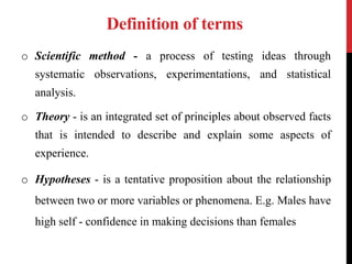 Definition of terms
o Scientific method - a process of testing ideas through
systematic observations, experimentations, and statistical
analysis.
o Theory - is an integrated set of principles about observed facts
that is intended to describe and explain some aspects of
experience.
o Hypotheses - is a tentative proposition about the relationship
between two or more variables or phenomena. E.g. Males have
high self - confidence in making decisions than females
 