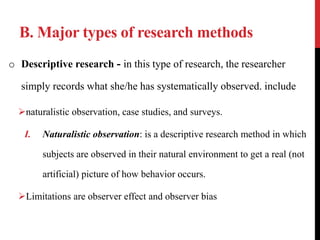 B. Major types of research methods
o Descriptive research - in this type of research, the researcher
simply records what she/he has systematically observed. include
naturalistic observation, case studies, and surveys.
I. Naturalistic observation: is a descriptive research method in which
subjects are observed in their natural environment to get a real (not
artificial) picture of how behavior occurs.
Limitations are observer effect and observer bias
 
