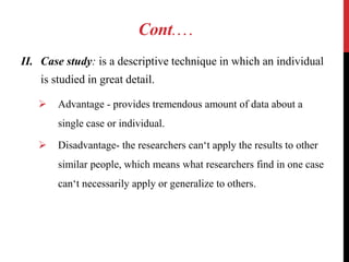 Cont.…
II. Case study: is a descriptive technique in which an individual
is studied in great detail.
 Advantage - provides tremendous amount of data about a
single case or individual.
 Disadvantage- the researchers can‘t apply the results to other
similar people, which means what researchers find in one case
can‘t necessarily apply or generalize to others.
 