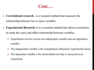 Cont.…
o Correlational research - is a research method that measures the
relationship between two or more variables.
o Experimental Research: it is a research method that allows researchers
to study the cause and effect relationship between variables.
 Experiments involve at least one independent variable and one dependent
variable.
 The independent variable is the manipulated, influential, experimental factor.
 The dependent variable is the factor (behavior) that is measured in an
experiment.
 