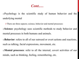 Cont.…
oPsychology is the scientific study of human behavior and the
underlying mental
There are three aspects; science, behavior and mental processes:
oScience: psychology uses scientific methods to study behavior and
mental processes in both humans and animals.
oBehavior: refers to all of our outward or overt actions and reactions,
such as talking, facial expressions, movement, etc.
oMental processes: refer to all the internal, covert activities of our
minds, such as thinking, feeling, remembering, etc.
 