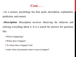Cont.….
oAs a science, psychology has four goals; description, explanation,
prediction, and control.
oDescription: Description involves observing the behavior and
noticing everything about it. It is a search for answers for questions
like
What is happening?
Where does it happen?
To whom does it happen? And
under what circumstances does it seem to happen?
 
