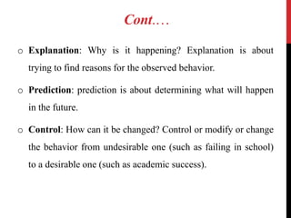 Cont.…
o Explanation: Why is it happening? Explanation is about
trying to find reasons for the observed behavior.
o Prediction: prediction is about determining what will happen
in the future.
o Control: How can it be changed? Control or modify or change
the behavior from undesirable one (such as failing in school)
to a desirable one (such as academic success).
 