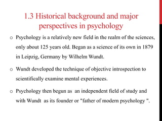 1.3 Historical background and major
perspectives in psychology
o Psychology is a relatively new field in the realm of the sciences,
only about 125 years old. Began as a science of its own in 1879
in Leipzig, Germany by Wilhelm Wundt.
o Wundt developed the technique of objective introspection to
scientifically examine mental experiences.
o Psychology then begun as an independent field of study and
with Wundt as its founder or "father of modern psychology ".
 