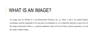 WHAT IS AN IMAGE?
An image may be defined as a two-dimensional function, f(x, y), where x and y are spatial (plane)
coordinates, and the amplitude of f at any pair of coordinates (x, y) is called the intensity or gray level of
the image at that point. When x, y, and the amplitude values of f are all finite, discrete quantities, we call
the image a digital image.
 