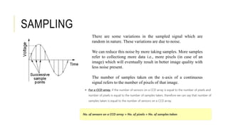 There are some variations in the sampled signal which are
random in nature. These variations are due to noise.
We can reduce this noise by more taking samples. More samples
refer to collectiong more data i.e., more pixels (in case of an
image) which will eventually result in better image quality with
less noise present.
The number of samples taken on the x-axis of a continuous
signal refers to the number of pixels of that image.
SAMPLING
 