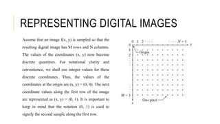 REPRESENTING DIGITAL IMAGES
Assume that an image f(x, y) is sampled so that the
resulting digital image has M rows and N columns.
The values of the coordinates (x, y) now become
discrete quantities. For notational clarity and
convenience, we shall use integer values for these
discrete coordinates. Thus, the values of the
coordinates at the origin are (x, y) = (0, 0). The next
coordinate values along the first row of the image
are represented as (x, y) = (0, 1). It is important to
keep in mind that the notation (0, 1) is used to
signify the second sample along the first row.
 