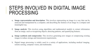 e. Image representation and description: This involves representing an image in a way that can be
analysed and manipulated by a computer, and describing the features of an image in a compact and
meaningful way.
f. Image analysis: This involves using algorithms and mathematical models to extract information
from an image, such as recognizing objects, detecting patterns, and quantifying features.
g. Image synthesis and compression: This involves generating new images or compressing existing
images to reduce storage and transmission requirements.
h. Digital image processing is widely used in a variety of applications, including medical imaging,
remote sensing, computer vision, and multimedia.
STEPS INVOLVED IN DIGITAL IMAGE
PROCESSING
 