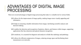 ADVANTAGES OF DIGITAL IMAGE
PROCESSING
There are several advantages of digital image processing that make it a valuable tool in various fields:
 It allows for the improvement of image quality, making images more visually appealing and
informative.
 It helps in extracting valuable information from images, facilitating scientific analysis and
decision-making.
 It enables the detection and recognition of patterns, objects, and features within images, supporting
applications like face detection and optical character recognition.
 In medicine, it is essential for diagnosis and analysis in fields like radiology and pathology.
 It allows for efficient compression of images, reducing storage space and facilitating faster
transmission over networks.
 