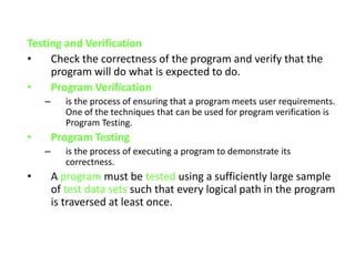 Testing and Verification
• Check the correctness of the program and verify that the
program will do what is expected to do.
• Program Verification
– is the process of ensuring that a program meets user requirements.
One of the techniques that can be used for program verification is
Program Testing.
• Program Testing
– is the process of executing a program to demonstrate its
correctness.
• A program must be tested using a sufficiently large sample
of test data sets such that every logical path in the program
is traversed at least once.
 