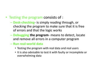 • Testing the program consists of :
– Desk-checking- is simply reading through, or
checking the program to make sure that it is free
of errors and that the logic works
– Debugging the program- means to detect, locate
and remove all errors in a computer program
– Run real-world data
• Testing the program with real data and real users
• It is also advisable to test it with faulty or incomplete or
overwhelming data
 