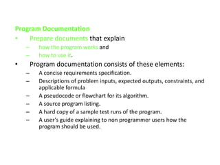 Program Documentation
• Prepare documents that explain
– how the program works and
– how to use it.
• Program documentation consists of these elements:
– A concise requirements specification.
– Descriptions of problem inputs, expected outputs, constraints, and
applicable formula
– A pseudocode or flowchart for its algorithm.
– A source program listing.
– A hard copy of a sample test runs of the program.
– A user’s guide explaining to non programmer users how the
program should be used.
 