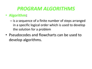 PROGRAM ALGORITHMS
• Algorithm:
– is a sequence of a finite number of steps arranged
in a specific logical order which is used to develop
the solution for a problem
• Pseudocodes and flowcharts can be used to
develop algorithms.
 