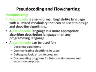 Pseudocoding and Flowcharting
Pseudocoding:
• Pseudocode is a semiformal, English-like language
with a limited vocabulary that can be used to design
and describe algorithms.
• A pseudocode language is a more appropriate
algorithm description language than any
programming language.
• A pseudocode can be used for:
– Designing algorithms
– Communicating algorithms to users
– Debugging logic errors in program
– Documenting programs for future maintenance and
expansion purposes
 